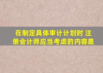 在制定具体审计计划时 注册会计师应当考虑的内容是